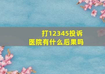 打12345投诉医院有什么后果吗