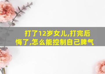 打了12岁女儿,打完后悔了,怎么能控制自己脾气