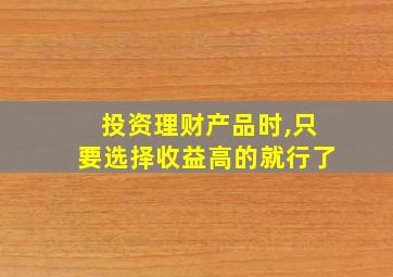 投资理财产品时,只要选择收益高的就行了