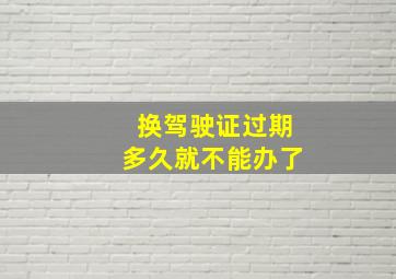 换驾驶证过期多久就不能办了