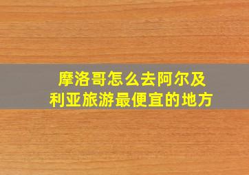 摩洛哥怎么去阿尔及利亚旅游最便宜的地方