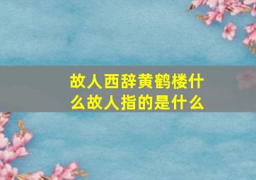 故人西辞黄鹤楼什么故人指的是什么