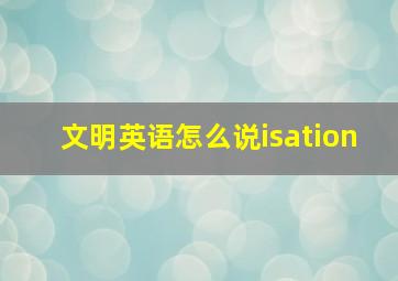 文明英语怎么说isation