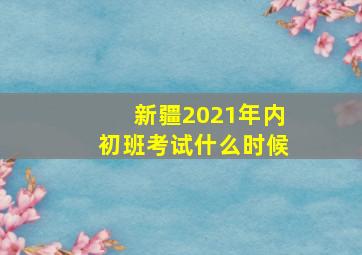 新疆2021年内初班考试什么时候