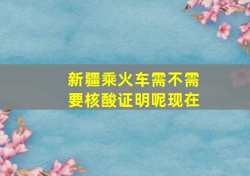 新疆乘火车需不需要核酸证明呢现在