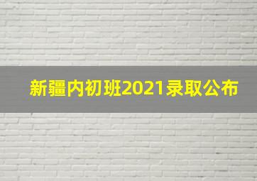 新疆内初班2021录取公布