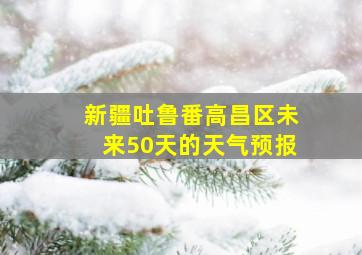 新疆吐鲁番高昌区未来50天的天气预报