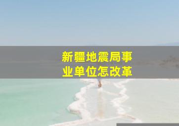 新疆地震局事业单位怎改革