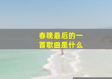 春晚最后的一首歌曲是什么