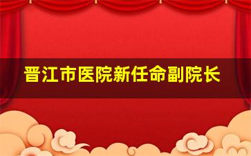 晋江市医院新任命副院长