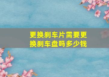 更换刹车片需要更换刹车盘吗多少钱