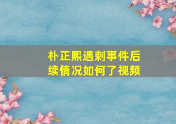 朴正熙遇刺事件后续情况如何了视频