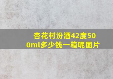 杏花村汾酒42度500ml多少钱一箱呢图片