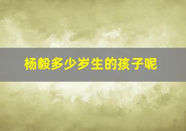 杨毅多少岁生的孩子呢