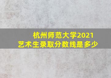 杭州师范大学2021艺术生录取分数线是多少