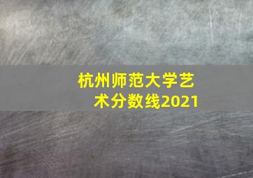 杭州师范大学艺术分数线2021