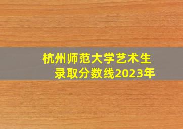 杭州师范大学艺术生录取分数线2023年