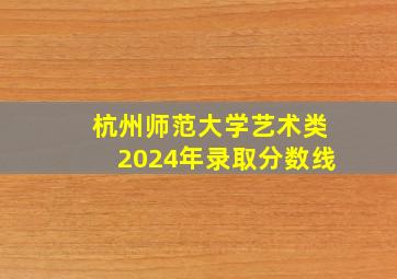 杭州师范大学艺术类2024年录取分数线