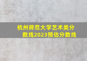 杭州师范大学艺术类分数线2023预估分数线