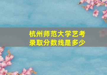 杭州师范大学艺考录取分数线是多少