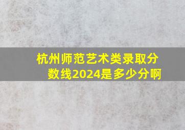 杭州师范艺术类录取分数线2024是多少分啊