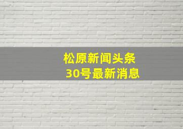 松原新闻头条30号最新消息