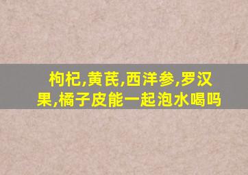 枸杞,黄芪,西洋参,罗汉果,橘子皮能一起泡水喝吗