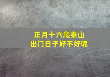 正月十六爬泰山出门日子好不好呢