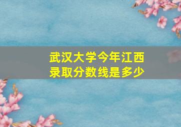 武汉大学今年江西录取分数线是多少