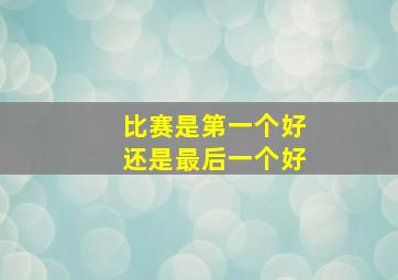 比赛是第一个好还是最后一个好