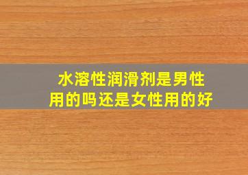 水溶性润滑剂是男性用的吗还是女性用的好