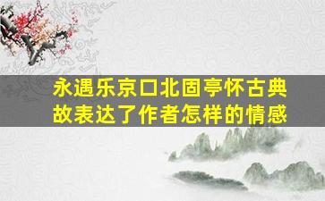 永遇乐京口北固亭怀古典故表达了作者怎样的情感