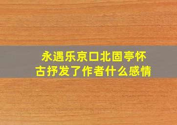 永遇乐京口北固亭怀古抒发了作者什么感情