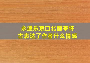 永遇乐京口北固亭怀古表达了作者什么情感