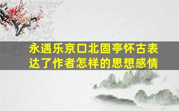 永遇乐京口北固亭怀古表达了作者怎样的思想感情