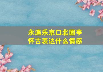 永遇乐京口北固亭怀古表达什么情感