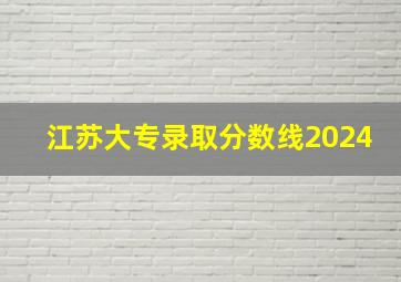 江苏大专录取分数线2024