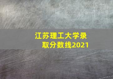 江苏理工大学录取分数线2021