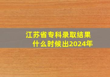 江苏省专科录取结果什么时候出2024年