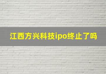 江西方兴科技ipo终止了吗