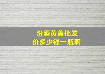 汾酒黄盖批发价多少钱一瓶啊