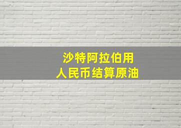 沙特阿拉伯用人民币结算原油