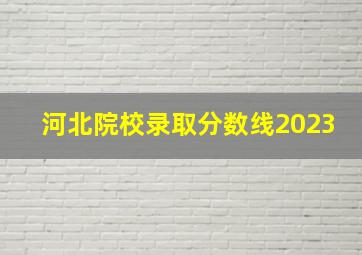 河北院校录取分数线2023