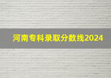 河南专科录取分数线2024