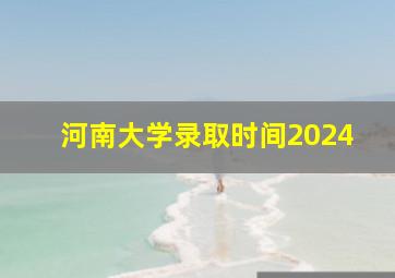 河南大学录取时间2024