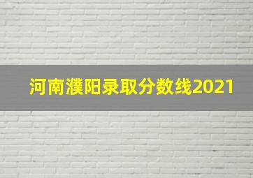 河南濮阳录取分数线2021