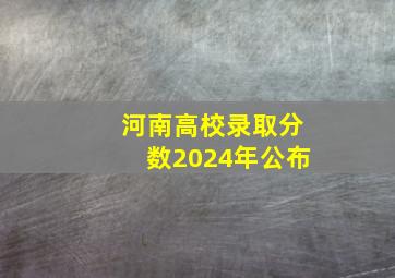 河南高校录取分数2024年公布