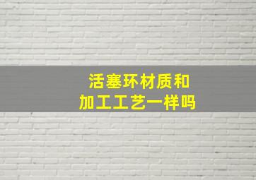 活塞环材质和加工工艺一样吗