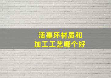 活塞环材质和加工工艺哪个好