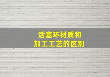 活塞环材质和加工工艺的区别